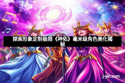 探索形象定制极限《神佑》毫米级角色美化揭秘